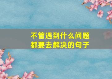 不管遇到什么问题都要去解决的句子