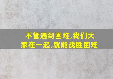 不管遇到困难,我们大家在一起,就能战胜困难