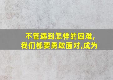 不管遇到怎样的困难,我们都要勇敢面对,成为