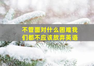 不管面对什么困难我们都不应该放弃英语