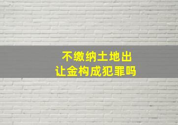 不缴纳土地出让金构成犯罪吗