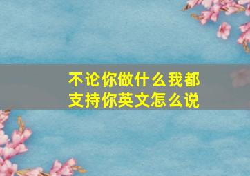 不论你做什么我都支持你英文怎么说