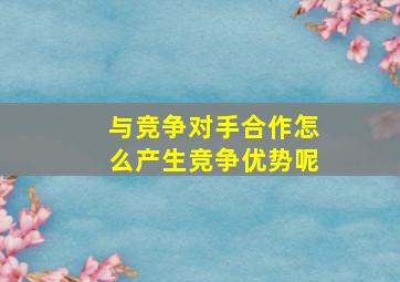 与竞争对手合作怎么产生竞争优势呢