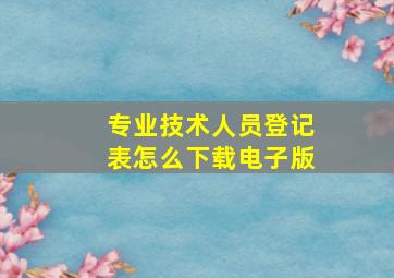 专业技术人员登记表怎么下载电子版