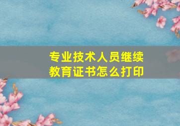 专业技术人员继续教育证书怎么打印