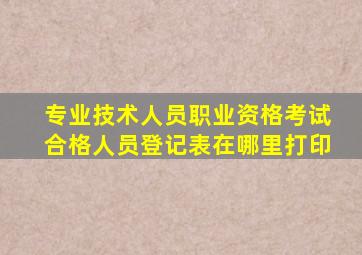 专业技术人员职业资格考试合格人员登记表在哪里打印