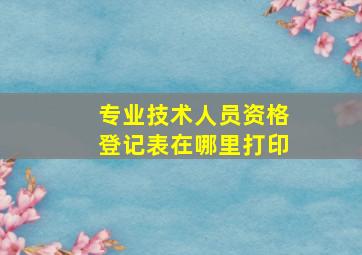 专业技术人员资格登记表在哪里打印