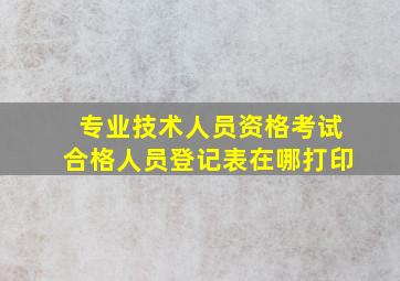 专业技术人员资格考试合格人员登记表在哪打印