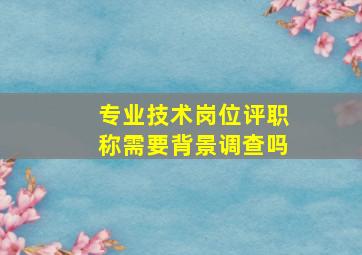 专业技术岗位评职称需要背景调查吗