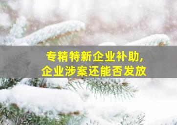 专精特新企业补助,企业涉案还能否发放