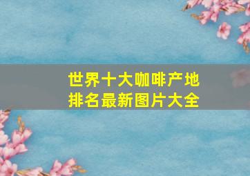 世界十大咖啡产地排名最新图片大全