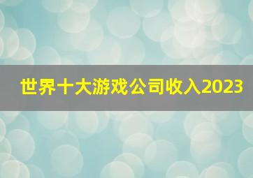 世界十大游戏公司收入2023