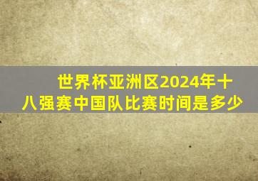 世界杯亚洲区2024年十八强赛中国队比赛时间是多少