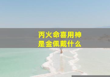 丙火命喜用神是金佩戴什么