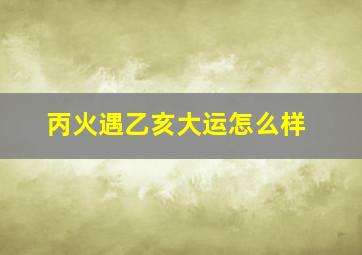 丙火遇乙亥大运怎么样