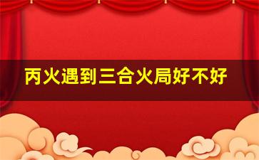 丙火遇到三合火局好不好