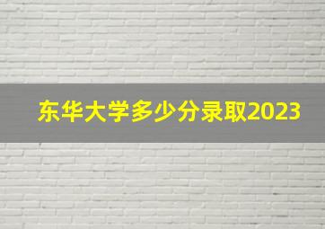 东华大学多少分录取2023