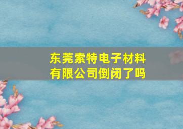 东莞索特电子材料有限公司倒闭了吗