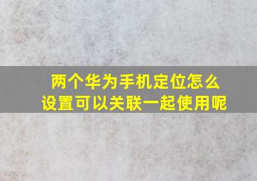 两个华为手机定位怎么设置可以关联一起使用呢