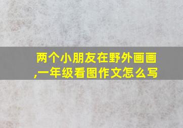 两个小朋友在野外画画,一年级看图作文怎么写