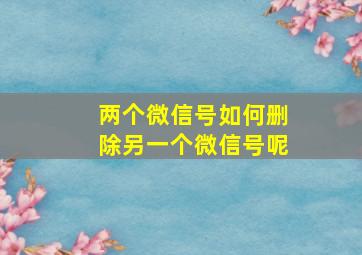 两个微信号如何删除另一个微信号呢