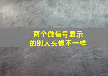 两个微信号显示的别人头像不一样