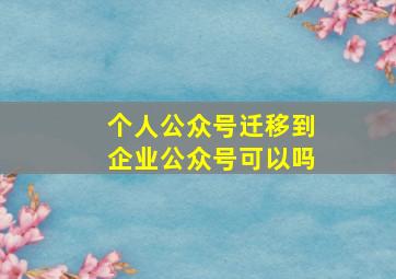 个人公众号迁移到企业公众号可以吗