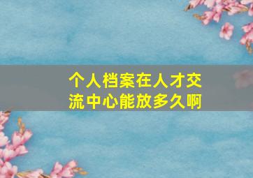 个人档案在人才交流中心能放多久啊