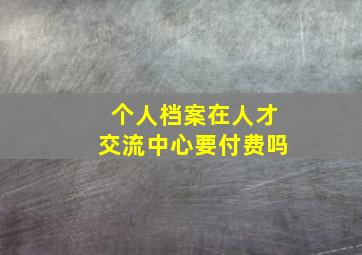 个人档案在人才交流中心要付费吗