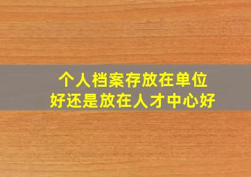 个人档案存放在单位好还是放在人才中心好