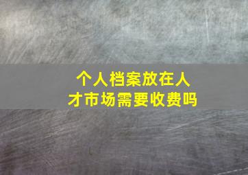 个人档案放在人才市场需要收费吗