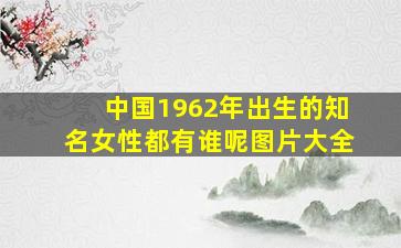 中国1962年出生的知名女性都有谁呢图片大全