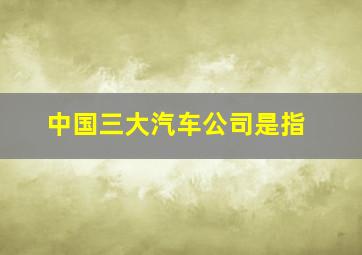 中国三大汽车公司是指