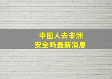 中国人去非洲安全吗最新消息