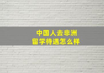 中国人去非洲留学待遇怎么样