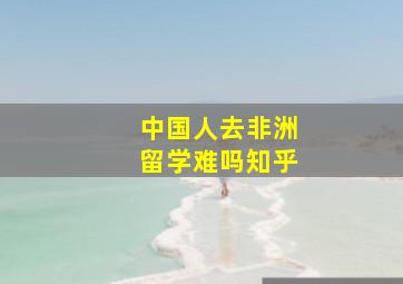 中国人去非洲留学难吗知乎