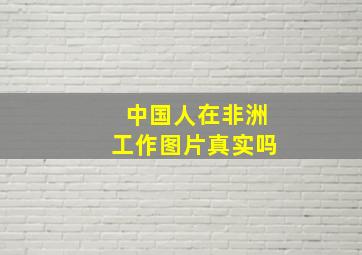 中国人在非洲工作图片真实吗