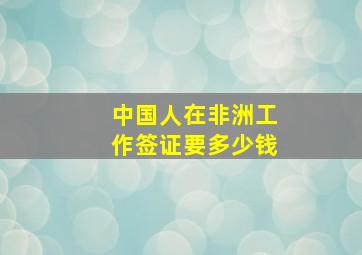 中国人在非洲工作签证要多少钱