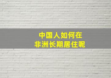 中国人如何在非洲长期居住呢