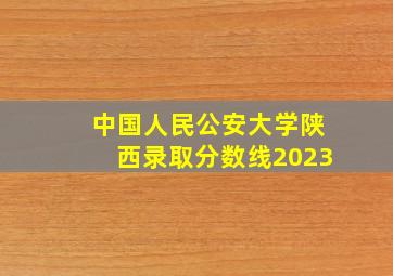 中国人民公安大学陕西录取分数线2023