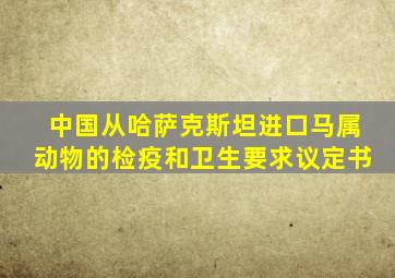 中国从哈萨克斯坦进口马属动物的检疫和卫生要求议定书