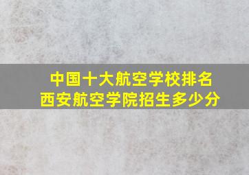 中国十大航空学校排名西安航空学院招生多少分