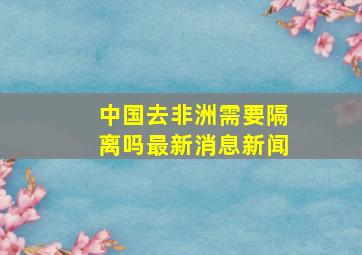 中国去非洲需要隔离吗最新消息新闻