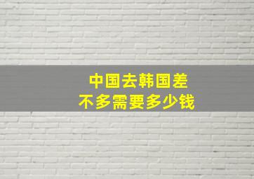 中国去韩国差不多需要多少钱