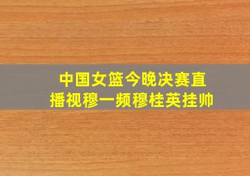 中国女篮今晚决赛直播视穆一频穆桂英挂帅