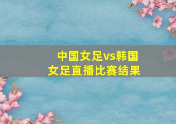 中国女足vs韩国女足直播比赛结果