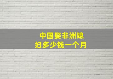 中国娶非洲媳妇多少钱一个月