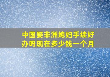 中国娶非洲媳妇手续好办吗现在多少钱一个月