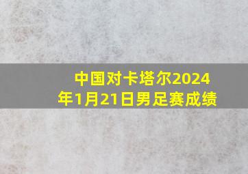 中国对卡塔尔2024年1月21日男足赛成绩