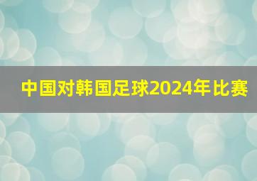 中国对韩国足球2024年比赛